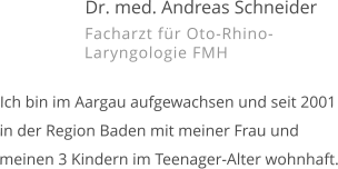 Dr. med. Andreas Schneider Facharzt für Oto-Rhino-Laryngologie FMH   Ich bin im Aargau aufgewachsen und seit 2001 in der Region Baden mit meiner Frau und meinen 3 Kindern im Teenager-Alter wohnhaft.